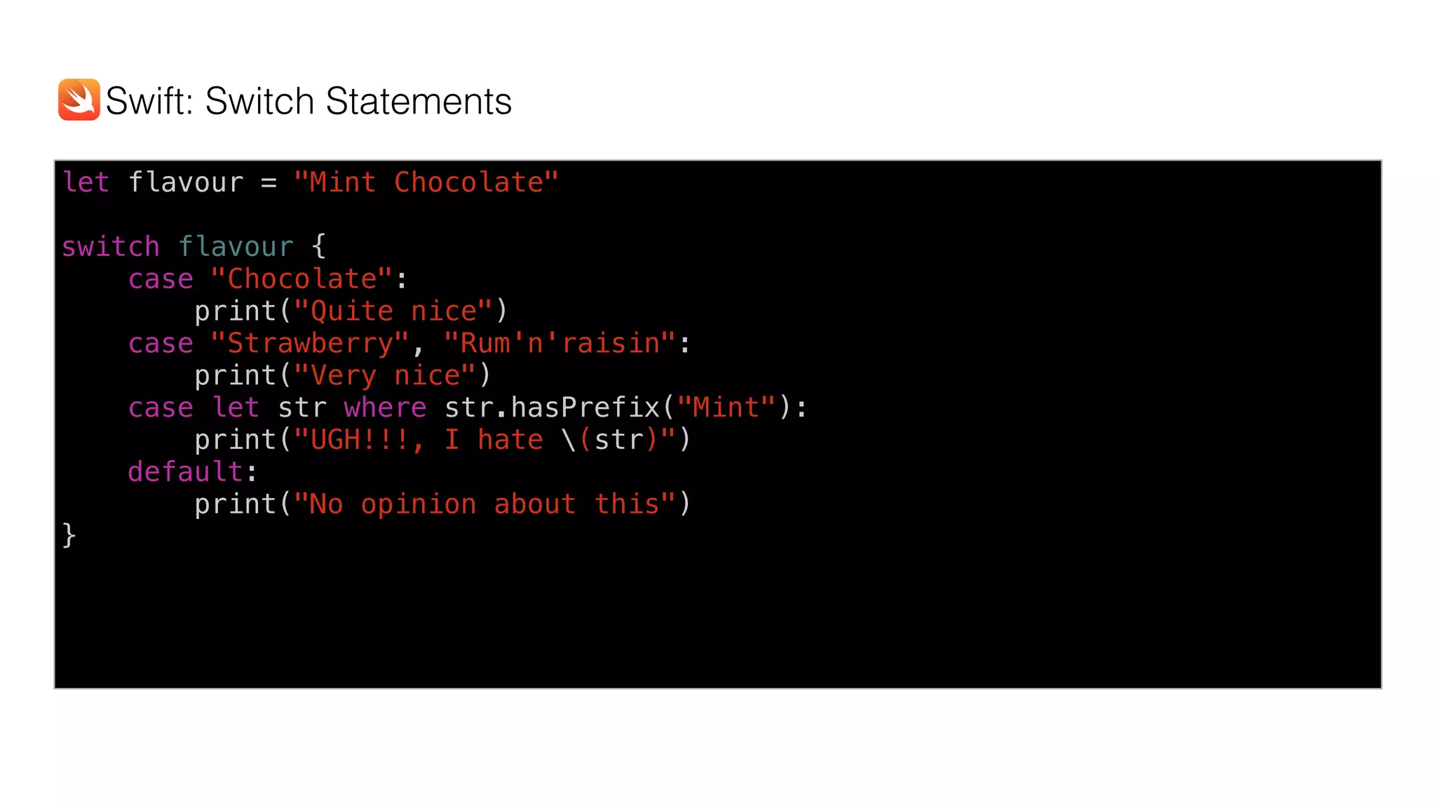 let flavour = "Mint Chocolate"
switch flavour {
case "Chocolate":
print("Quite nice")
case "Strawberry", "Rum'n'raisin":
print("Very nice")
case let str where str.hasPrefix("Mint"):
print("UGH!!!, I hate (str)")
default:
print("No opinion about this")
}
Swift: Switch Statements
 