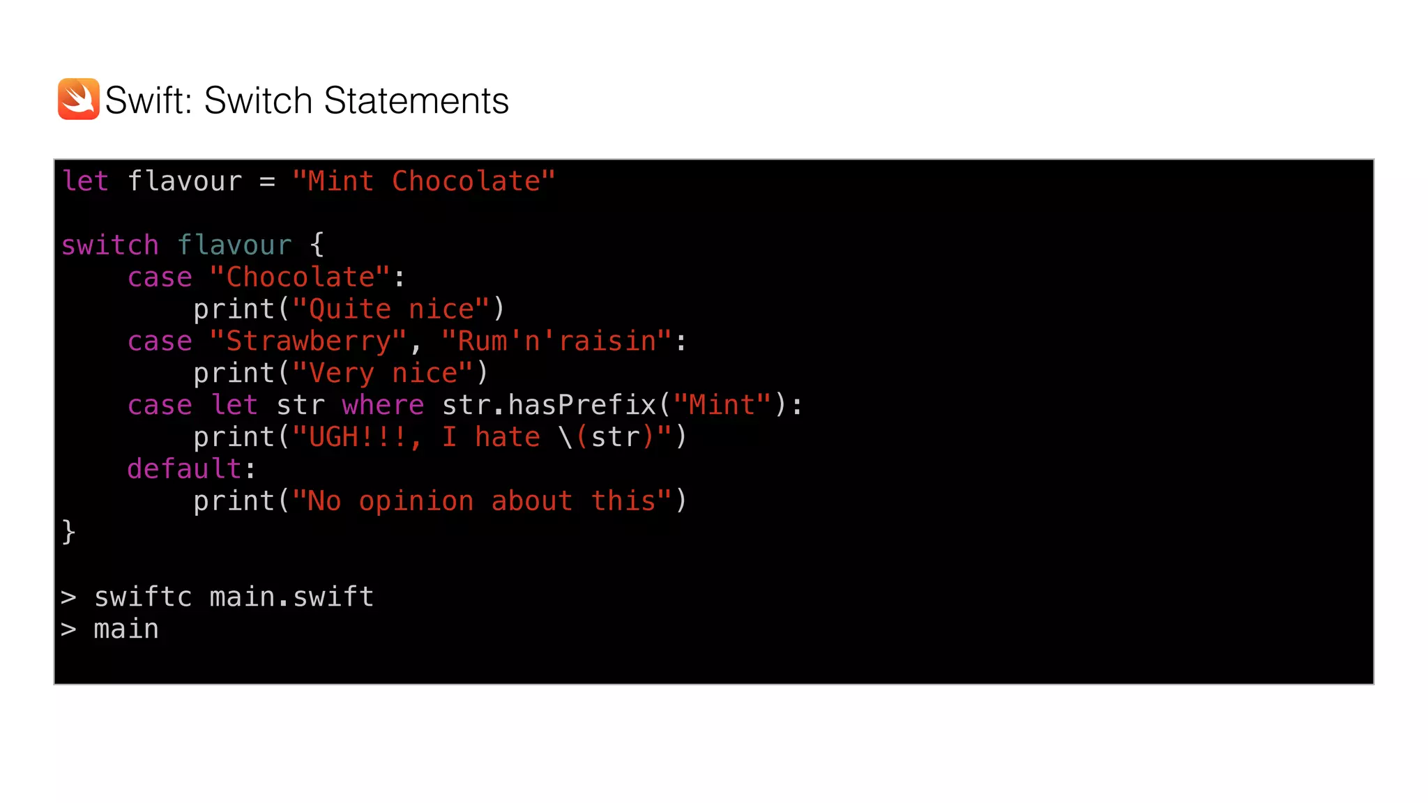 let flavour = "Mint Chocolate" 
switch flavour {
case "Chocolate":
print("Quite nice")
case "Strawberry", "Rum'n'raisin":
print("Very nice")
case let str where str.hasPrefix("Mint"):
print("UGH!!!, I hate (str)")
default:
print("No opinion about this")
}
> swiftc main.swift
> main
Swift: Switch Statements
 