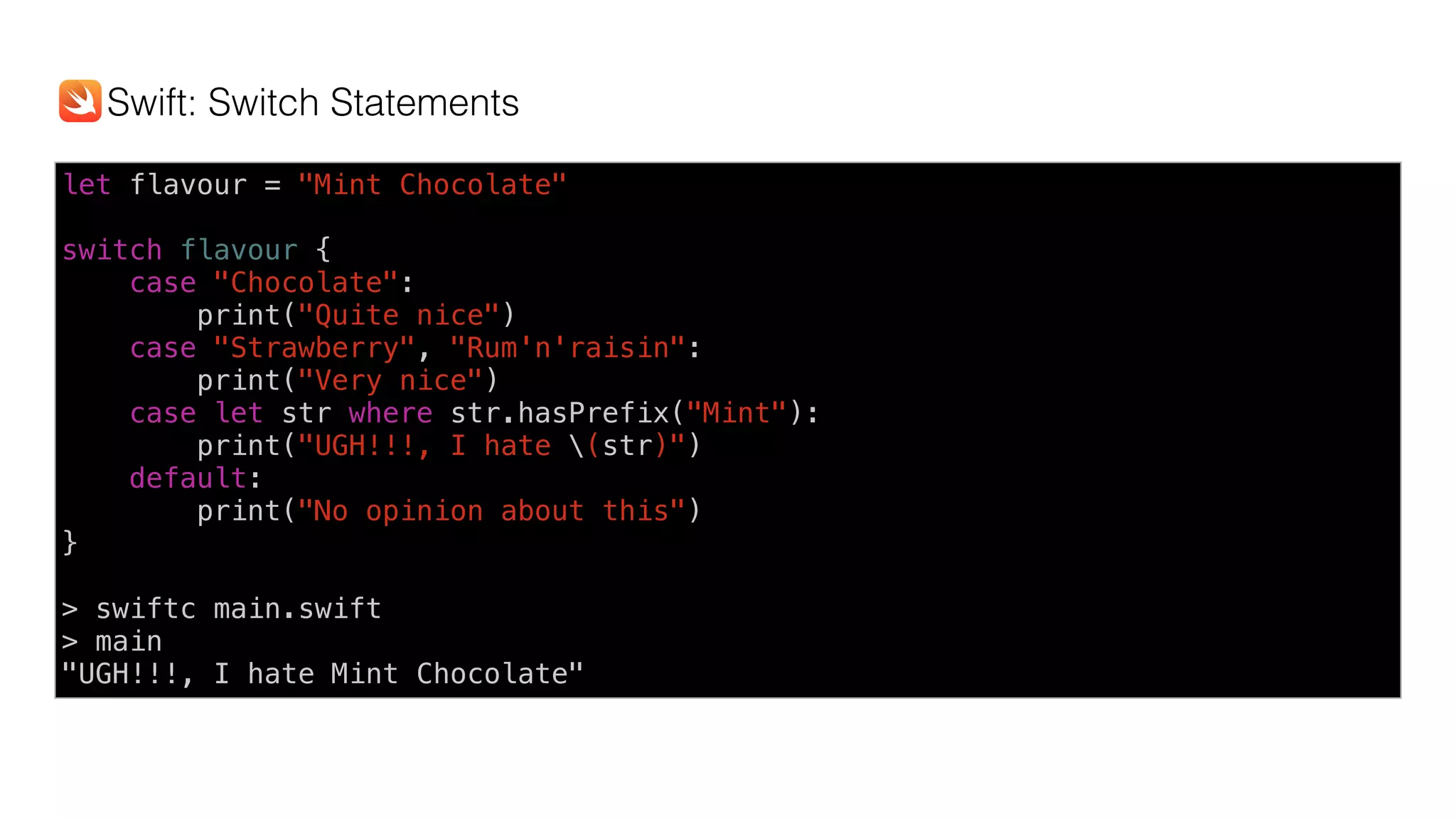 let flavour = "Mint Chocolate" 
switch flavour {
case "Chocolate":
print("Quite nice")
case "Strawberry", "Rum'n'raisin":
print("Very nice")
case let str where str.hasPrefix("Mint"):
print("UGH!!!, I hate (str)")
default:
print("No opinion about this")
}
> swiftc main.swift
> main
"UGH!!!, I hate Mint Chocolate"
Swift: Switch Statements
 