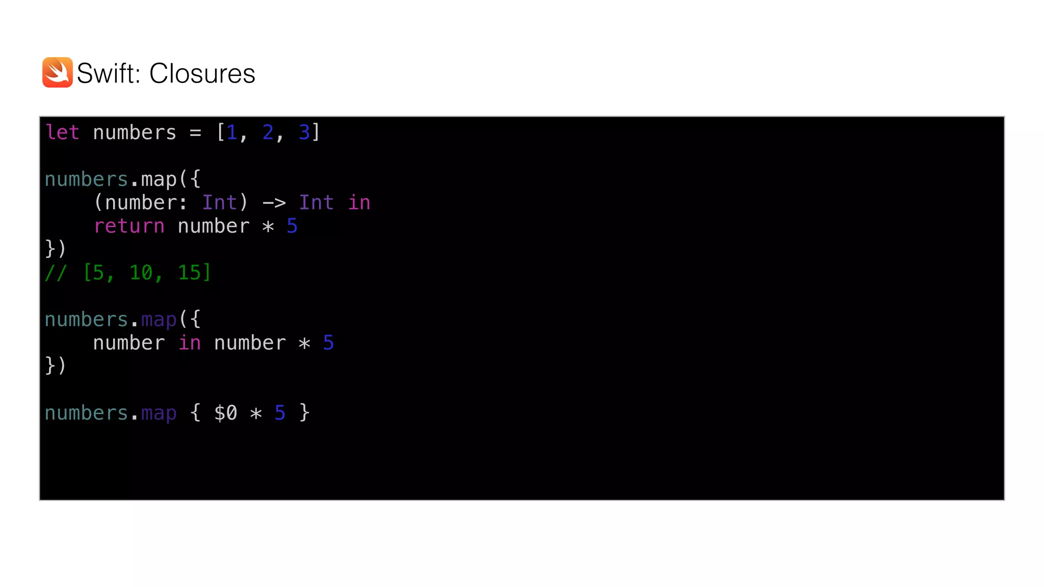 let numbers = [1, 2, 3]
numbers.map({
(number: Int) -> Int in
return number * 5
})
// [5, 10, 15]
numbers.map({
number in number * 5
})
numbers.map { $0 * 5 }
Swift: Closures
 