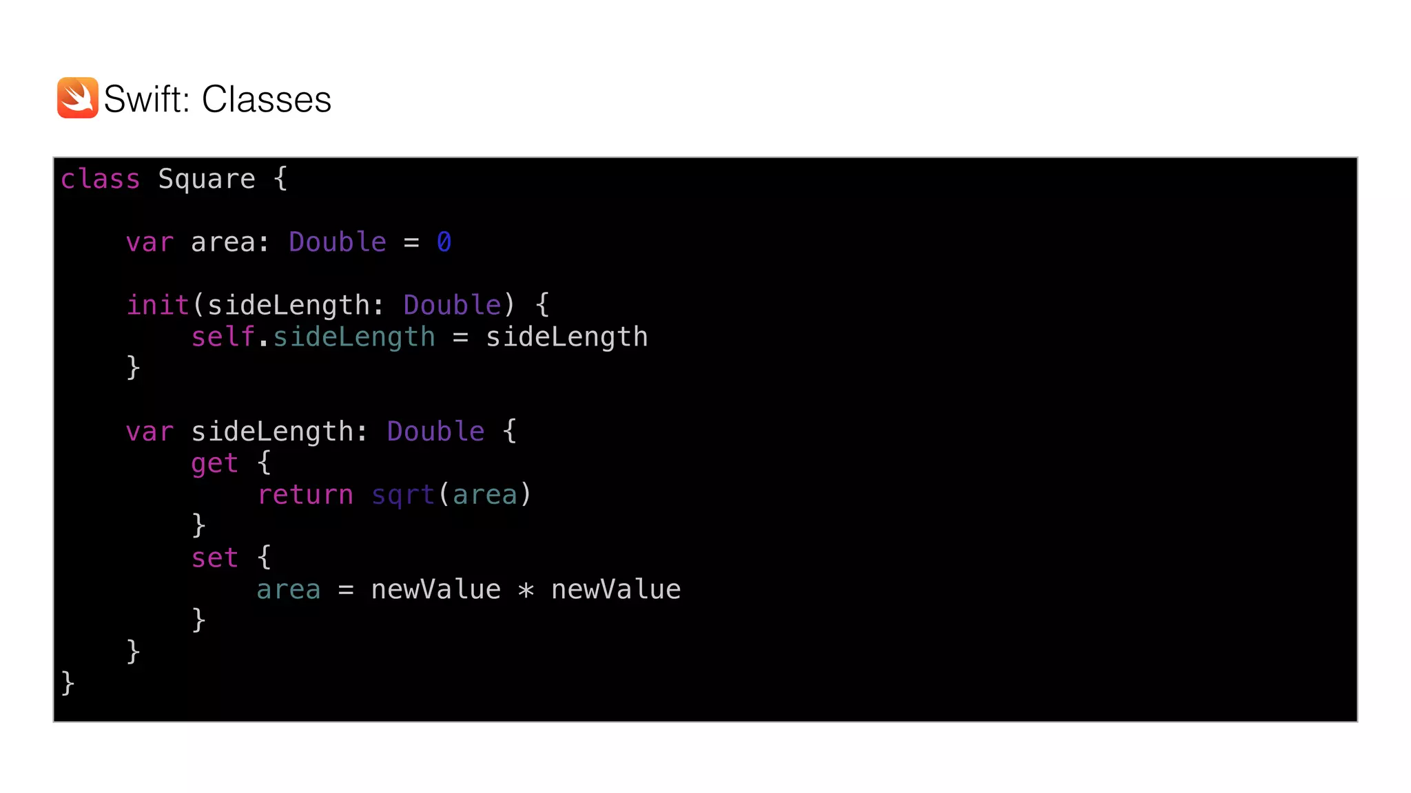 class Square {
var area: Double = 0
init(sideLength: Double) {
self.sideLength = sideLength
}
var sideLength: Double {
get {
return sqrt(area)
}
set {
area = newValue * newValue
}
}
}
Swift: Classes
 
