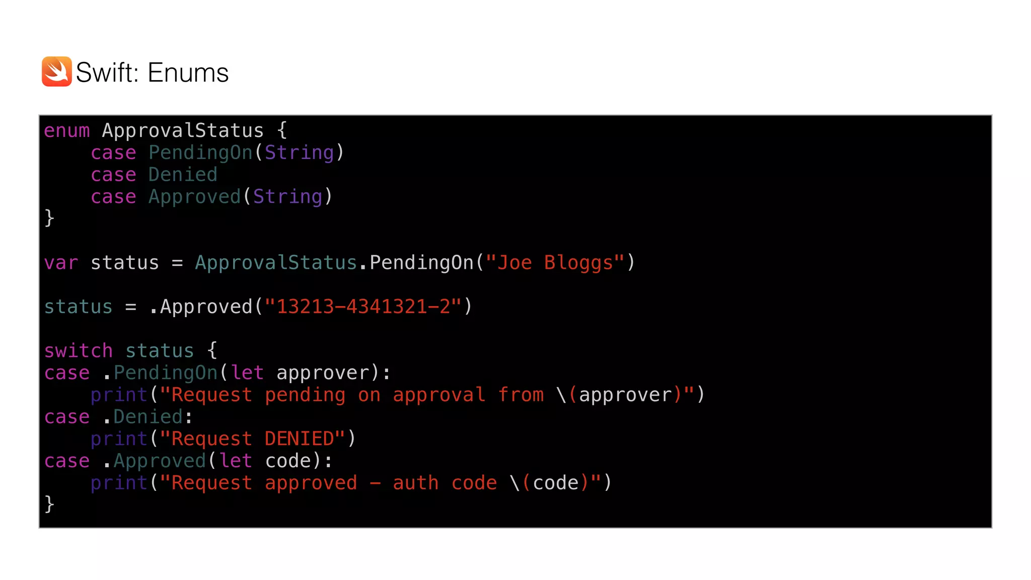 enum ApprovalStatus {
case PendingOn(String)
case Denied 
case Approved(String)
}
var status = ApprovalStatus.PendingOn("Joe Bloggs")
status = .Approved("13213-4341321-2")
switch status {
case .PendingOn(let approver):
print("Request pending on approval from (approver)")
case .Denied:
print("Request DENIED")
case .Approved(let code):
print("Request approved - auth code (code)")
}
Swift: Enums
 