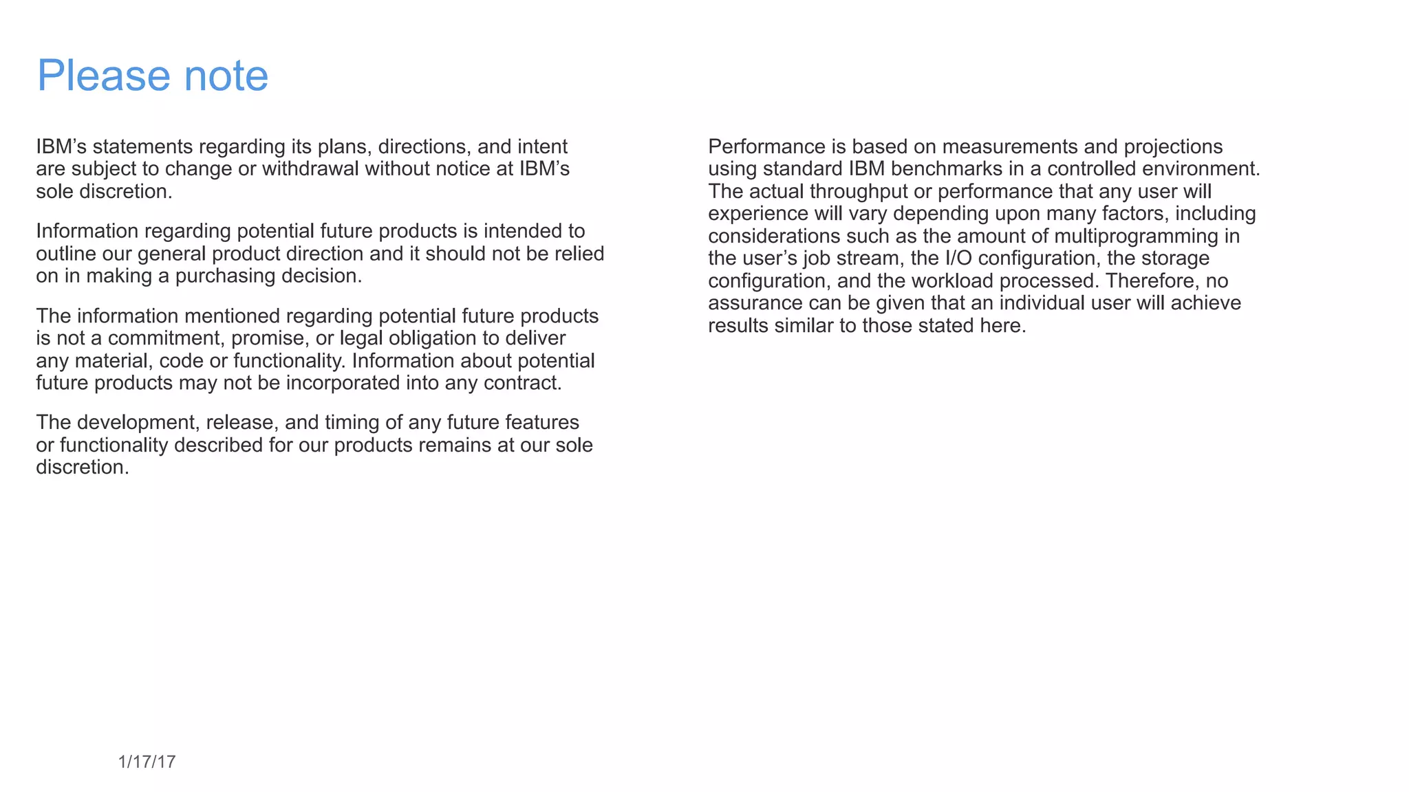 1/17/17
Please note
IBM’s statements regarding its plans, directions, and intent  
are subject to change or withdrawal without notice at IBM’s  
sole discretion.
Information regarding potential future products is intended to
outline our general product direction and it should not be relied
on in making a purchasing decision.
The information mentioned regarding potential future products
is not a commitment, promise, or legal obligation to deliver  
any material, code or functionality. Information about potential
future products may not be incorporated into any contract.
The development, release, and timing of any future features  
or functionality described for our products remains at our sole
discretion.
Performance is based on measurements and projections  
using standard IBM benchmarks in a controlled environment.
The actual throughput or performance that any user will
experience will vary depending upon many factors, including
considerations such as the amount of multiprogramming in 
the user’s job stream, the I/O configuration, the storage
configuration, and the workload processed. Therefore, no
assurance can be given that an individual user will achieve
results similar to those stated here.
 