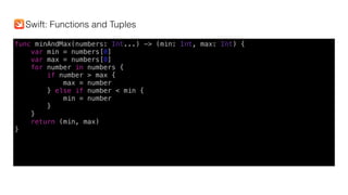 func minAndMax(numbers: Int...) -> (min: Int, max: Int) {
var min = numbers[0]
var max = numbers[0]
for number in numbers {
if number > max {
max = number
} else if number < min {
min = number
}
}
return (min, max)
}
Swift: Functions and Tuples
 