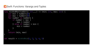 func minAndMax(numbers: Int...) -> (min: Int, max: Int) {
var min = numbers[0]
var max = numbers[0]
for number in numbers {
if number > max {
max = number
} else if number < min {
min = number
}
}
return (min, max)
}
let result = minAndMax(1, 2, 3, 4, 5)
Swift: Functions: Varargs and Tuples
 