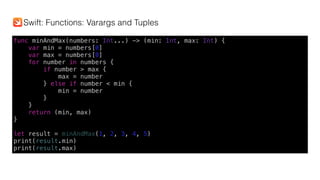 func minAndMax(numbers: Int...) -> (min: Int, max: Int) {
var min = numbers[0]
var max = numbers[0]
for number in numbers {
if number > max {
max = number
} else if number < min {
min = number
}
}
return (min, max)
}
let result = minAndMax(1, 2, 3, 4, 5)
print(result.min)
print(result.max)
Swift: Functions: Varargs and Tuples
 