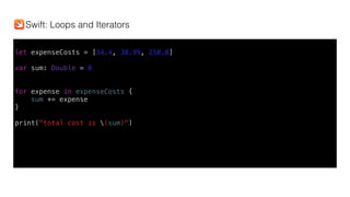 let expenseCosts = [34.4, 30.99, 250.0]
var sum: Double = 0
for expense in expenseCosts {
sum += expense
}
print("total cost is (sum)")
Swift: Loops and Iterators
 