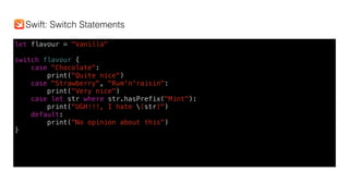 let flavour = "Vanilla"
switch flavour {
case "Chocolate":
print("Quite nice")
case "Strawberry", "Rum'n'raisin":
print("Very nice")
case let str where str.hasPrefix("Mint"):
print("UGH!!!, I hate (str)")
default:
print("No opinion about this")
}
Swift: Switch Statements
 