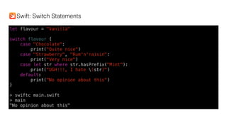 let flavour = "Vanilla"
switch flavour {
case "Chocolate":
print("Quite nice")
case "Strawberry", "Rum'n'raisin":
print("Very nice")
case let str where str.hasPrefix("Mint"):
print("UGH!!!, I hate (str)")
default:
print("No opinion about this")
}
> swiftc main.swift
> main
"No opinion about this"
Swift: Switch Statements
 