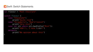 let flavour = "Mint Chocolate"
switch flavour {
case "Chocolate":
print("Quite nice")
case "Strawberry", "Rum'n'raisin":
print("Very nice")
case let str where str.hasPrefix("Mint"):
print("UGH!!!, I hate (str)")
default:
print("No opinion about this")
}
Swift: Switch Statements
 