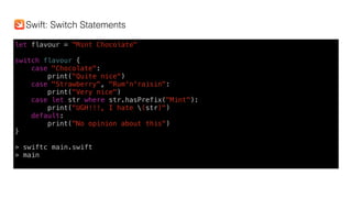 let flavour = "Mint Chocolate" 
switch flavour {
case "Chocolate":
print("Quite nice")
case "Strawberry", "Rum'n'raisin":
print("Very nice")
case let str where str.hasPrefix("Mint"):
print("UGH!!!, I hate (str)")
default:
print("No opinion about this")
}
> swiftc main.swift
> main
Swift: Switch Statements
 