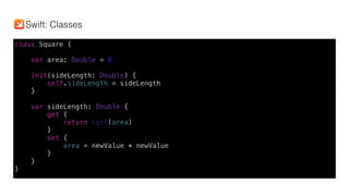 class Square {
var area: Double = 0
init(sideLength: Double) {
self.sideLength = sideLength
}
var sideLength: Double {
get {
return sqrt(area)
}
set {
area = newValue * newValue
}
}
}
Swift: Classes
 