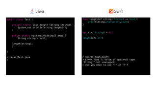 Swift @ IBM
func length(of string: String) -> Void {
print(string.characters.count)
}
var str: String? = nil
length(of: str)
> swiftc main.swift
> Error line 7: Value of optional type
‘String?’ not unwrapped;
> did you mean to use ‘!’ or ‘?’?
public class Test {
private static void length (String string){
System.out.println(string.length());
}
public static void main(String[] args){
String string = null;
length(string);
}
}
> javac Test.java
>
SwiftJava
 
