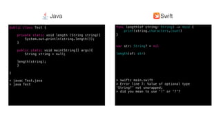 Swift @ IBM
func length(of string: String) -> Void {
print(string.characters.count)
}
var str: String? = nil
length(of: str)
> swiftc main.swift
> Error line 7: Value of optional type
‘String?’ not unwrapped;
> did you mean to use ‘!’ or ‘?’?
public class Test {
private static void length (String string){
System.out.println(string.length());
}
public static void main(String[] args){
String string = null;
length(string);
}
}
> javac Test.java
> java Test
SwiftJava
 
