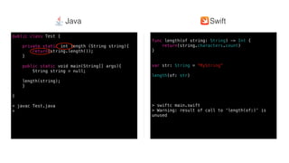 Swift @ IBM
func length(of string: String) -> Int {
return(string.characters.count)
}
var str: String = ”MyString”
length(of: str)
> swiftc main.swift
> Warning: result of call to ‘length(of:)’ is
unused
public class Test {
private static int length (String string){
return(string.length());
}
public static void main(String[] args){
String string = null;
length(string);
}
}
> javac Test.java
>
SwiftJava
 