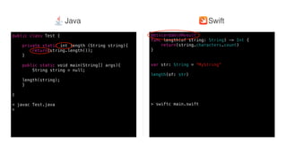 Swift @ IBM
@discardableResult
func length(of string: String) -> Int {
return(string.characters.count)
}
var str: String = ”MyString”
length(of: str)
> swiftc main.swift
public class Test {
private static int length (String string){
return(string.length());
}
public static void main(String[] args){
String string = null;
length(string);
}
}
> javac Test.java
>
SwiftJava
 