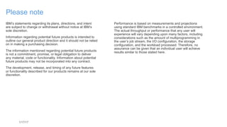 1/17/17
Please note
IBM’s statements regarding its plans, directions, and intent  
are subject to change or withdrawal without notice at IBM’s  
sole discretion.
Information regarding potential future products is intended to
outline our general product direction and it should not be relied
on in making a purchasing decision.
The information mentioned regarding potential future products
is not a commitment, promise, or legal obligation to deliver  
any material, code or functionality. Information about potential
future products may not be incorporated into any contract.
The development, release, and timing of any future features  
or functionality described for our products remains at our sole
discretion.
Performance is based on measurements and projections  
using standard IBM benchmarks in a controlled environment.
The actual throughput or performance that any user will
experience will vary depending upon many factors, including
considerations such as the amount of multiprogramming in 
the user’s job stream, the I/O configuration, the storage
configuration, and the workload processed. Therefore, no
assurance can be given that an individual user will achieve
results similar to those stated here.
 