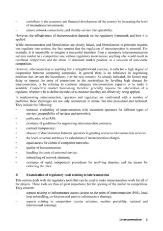 Interconnection 3
– contribute to the economic and financial development of the country by increasing the level
of international investments;
– ensure network connectivity, and thereby service interoperability.
However, the effectiveness of interconnection depends on the regulatory framework and how it is
applied.
While interconnection and liberalization are closely linked, and liberalization in principle requires
less regulator intervention, the fact remains that the regulation of interconnection is essential. For
example, it is impossible to imagine a successful transition from a monopoly telecommunication
services market to a competitive one without regulatory intervention; anything else would result in
cut-throat competition and the abuse of dominant market position, in a situation of non-viable
competition.
However, interconnection is anything but a straightforward exercise; it calls for a high degree of
cooperation between competing companies. In general there is an imbalance in negotiating
positions that favours the incumbents over the new entrants. As already indicated, the former may
delay or impede the entry of competitors in the marketplace by levelling high charges for
interconnection, or by refusing to construct adequate interconnection capacity or to make it
available. Competitive market functioning therefore generally requires the intervention of a
regulator, whether it be to define the rules or to monitor that they are effectively being applied.
In implementing interconnection, operators and regulators are confronted with a number of
problems; these challenges are not only commercial in nature, but also procedural and technical.
They include the following:
• technical availability of interconnection with incumbent operators for different types of
service (compatibility of services and networks);
• publication of an RIO;
• existence of guidelines for negotiating interconnection contracts;
• contract transparency;
• absence of discrimination between operators in granting access to interconnection services;
• the level, structure and basis for calculation of interconnection charges;
• equal access for clients of competitor networks;
• quality of interconnection;
• handling the costs of universal service;
• unbundling of network elements;
• existence of rapid, independent procedures for resolving disputes, and the means for
enforcing the rules.
B Examination of regulatory tools relating to interconnection
This section deals with the regulatory tools that can be used to make interconnection work for all of
the players. These tools are thus of great importance for the opening of the market to competition.
They concern:
– aspects relating to infrastructure access (access to the point of interconnection (POI), local
loop unbundling, co-location and passive infrastructure sharing);
– aspects relating to competition (carrier selection, number portability, national and
international roaming);
 