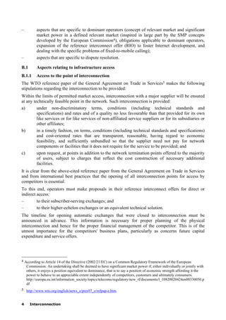 4 Interconnection
– aspects that are specific to dominant operators (concept of relevant market and significant
market power in a defined relevant market (inspired in large part by the SMP concepts
developed by the European Commission4), obligations applicable to dominant operators,
expansion of the reference interconnect offer (RIO) to foster Internet development, and
dealing with the specific problems of fixed-to-mobile calling);
– aspects that are specific to dispute resolution.
B.1 Aspects relating to infrastructure access
B.1.1 Access to the point of interconnection
The WTO reference paper of the General Agreement on Trade in Services5 makes the following
stipulations regarding the interconnection to be provided:
Within the limits of permitted market access, interconnection with a major supplier will be ensured
at any technically feasible point in the network. Such interconnection is provided:
a) under non-discriminatory terms, conditions (including technical standards and
specifications) and rates and of a quality no less favourable than that provided for its own
like services or for like services of non-affiliated service suppliers or for its subsidiaries or
other affiliates;
b) in a timely fashion, on terms, conditions (including technical standards and specifications)
and cost-oriented rates that are transparent, reasonable, having regard to economic
feasibility, and sufficiently unbundled so that the supplier need not pay for network
components or facilities that it does not require for the service to be provided; and
c) upon request, at points in addition to the network termination points offered to the majority
of users, subject to charges that reflect the cost construction of necessary additional
facilities.
It is clear from the above-cited reference paper from the General Agreement on Trade in Services
and from international best practices that the opening of all interconnection points for access by
competitors is essential.
To this end, operators must make proposals in their reference interconnect offers for direct or
indirect access:
– to their subscriber-serving exchanges; and
– to their higher-echelon exchanges or an equivalent technical solution.
The timeline for opening automatic exchanges that were closed to interconnection must be
announced in advance. This information is necessary for proper planning of the physical
interconnection and hence for the proper financial management of the competitor. This is of the
utmost importance for the competitors' business plans, particularly as concerns future capital
expenditure and service offers.
____________________
4 According to Article 14 of the Directive (2002/21/EC) on a Common Regulatory Framework of the European
Commission: An undertaking shall be deemed to have significant market power if, either individually or jointly with
others, it enjoys a position equivalent to dominance, that is to say a position of economic strength affording it the
power to behave to an appreciable extent independently of competitors, customers and ultimately consumers.
http://europa.eu.int/information_society/topics/telecoms/regulatory/new_rf/documents/l_10820020424en00330050.p
df
5 http://www.wto.org/english/news_e/pres97_e/refpap-e.htm.
 