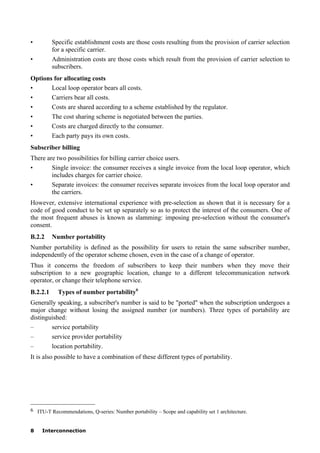 8 Interconnection
• Specific establishment costs are those costs resulting from the provision of carrier selection
for a specific carrier.
• Administration costs are those costs which result from the provision of carrier selection to
subscribers.
Options for allocating costs
• Local loop operator bears all costs.
• Carriers bear all costs.
• Costs are shared according to a scheme established by the regulator.
• The cost sharing scheme is negotiated between the parties.
• Costs are charged directly to the consumer.
• Each party pays its own costs.
Subscriber billing
There are two possibilities for billing carrier choice users.
• Single invoice: the consumer receives a single invoice from the local loop operator, which
includes charges for carrier choice.
• Separate invoices: the consumer receives separate invoices from the local loop operator and
the carriers.
However, extensive international experience with pre-selection as shown that it is necessary for a
code of good conduct to be set up separately so as to protect the interest of the consumers. One of
the most frequent abuses is known as slamming: imposing pre-selection without the consumer's
consent.
B.2.2 Number portability
Number portability is defined as the possibility for users to retain the same subscriber number,
independently of the operator scheme chosen, even in the case of a change of operator.
Thus it concerns the freedom of subscribers to keep their numbers when they move their
subscription to a new geographic location, change to a different telecommunication network
operator, or change their telephone service.
B.2.2.1 Types of number portability6
Generally speaking, a subscriber's number is said to be "ported" when the subscription undergoes a
major change without losing the assigned number (or numbers). Three types of portability are
distinguished:
– service portability
– service provider portability
– location portability.
It is also possible to have a combination of these different types of portability.
____________________
6 ITU-T Recommendations, Q-series: Number portability – Scope and capability set 1 architecture.
 