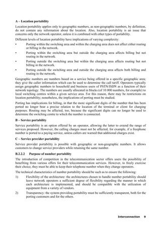 Interconnection 9
A – Location portability
Location portability applies only to geographic numbers, as non-geographic numbers, by definition,
do not contain any information about the location. Also, location portability is an issue that
concerns only the network operator, unless it is combined with other types of portability.
Different levels of location portability have implications of varying complexity:
• Porting within the switching area and within the charging area does not affect either routing
or billing in the network.
• Porting within the switching area but outside the charging area affects billing but not
routing in the network.
• Porting outside the switching area but within the charging area affects routing but not
billing in the network.
• Porting outside the switching area and outside the charging area affects both billing and
routing in the network.
Geographic numbers are numbers based on a service being offered in a specific geographic area;
they give the caller information which can be used to determine the call tariff. Operators typically
assign geographic numbers to household and business users of PSTN/ISDN as a function of their
network topology. The numbers are usually allocated in blocks (of 10 000 numbers, for example) to
local switching centres within a given service area. For this reason, there may be restrictions on
location portability; nonetheless, the implications of porting must be studied.
Porting has implications for billing, in that the more significant digits of the number that has been
ported no longer bear a precise relation to the location of the terminal or client for charging
purposes. Routing may be affected, too, because the significant digits can no longer be used to
determine the switching centre to which the number is connected.
B – Service portability
Service portability is an option offered by an operator, allowing the latter to extend the range of
services proposed. However, the calling charges must not be affected, for example, if a freephone
number is ported to a paying service, unless callers are warned that additional charges exist.
C – Service provider portability
Service provider portability is possible with geographic or non-geographic numbers. It allows
customers to change service providers while retaining the same number.
B.2.2.2 Purpose of number portability
The introduction of competition in the telecommunication sector offers users the possibility of
benefiting from various offers for their telecommunication services. However, to freely exercise
their choice, they must be able to keep their telephone number when they change operators.
The technical characteristics of number portability should be such as to ensure the following:
1) Flexibility of the architecture: the architectures chosen to handle number portability should
leave network operators a sufficient degree of flexibility regarding the manner in which
each architecture is implemented, and should be compatible with the utilization of
equipment from a variety of vendors.
2) Transparency: the system providing portability must be sufficiently transparent, both for the
porting customers and for the others.
 