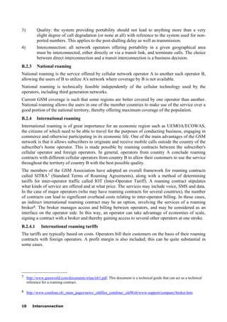 10 Interconnection
3) Quality: the system providing portability should not lead to anything more than a very
slight degree of call degradation (or none at all) with reference to the system used for non-
ported numbers. This applies to the post-dialling delay as well as transmission.
4) Interconnection: all network operators offering portability in a given geographical area
must be interconnected, either directly or via a transit link, and terminate calls. The choice
between direct interconnection and a transit interconnection is a business decision.
B.2.3 National roaming
National roaming is the service offered by cellular network operator A to another such operator B,
allowing the users of B to utilize A's network where coverage by B is not available.
National roaming is technically feasible independently of the cellular technology used by the
operators, including third generation networks.
Current GSM coverage is such that some regions are better covered by one operator than another.
National roaming allows the users in one of the member countries to make use of the service over a
good portion of the national territory, thereby offering maximum coverage of the population.
B.2.4 International roaming
International roaming is of great importance for an economic region such as UEMOA/ECOWAS,
the citizens of which need to be able to travel for the purposes of conducting business, engaging in
commerce and otherwise participating in its economic life. One of the main advantages of the GSM
network is that it allows subscribers to originate and receive mobile calls outside the country of the
subscriber's home operator. This is made possible by roaming contracts between the subscriber's
cellular operator and foreign operators. In general, operators from country A conclude roaming
contracts with different cellular operators from country B to allow their customers to use the service
throughout the territory of country B with the best possible quality.
The members of the GSM Association have adopted an overall framework for roaming contracts
called SITRA7 (Standard Terms of Roaming Agreements), along with a method of determining
tariffs for inter-operator traffic called IOT (Inter-Operator Tariff). A roaming contract stipulates
what kinds of service are offered and at what price. The services may include voice, SMS and data.
In the case of major operators (who may have roaming contracts for several countries), the number
of contracts can lead to significant overhead costs relating to inter-operator billing. In those cases,
an indirect international roaming contract may be an option, involving the services of a roaming
broker8. The broker manages access and billing between operators, and may be considered as an
interface on the operator side. In this way, an operator can take advantage of economies of scale,
signing a contract with a broker and thereby gaining access to several other operators at one stroke.
B.2.4.1 International roaming tariffs
The tariffs are typically based on costs. Operators bill their customers on the basis of their roaming
contracts with foreign operators. A profit margin is also included; this can be quite substantial in
some cases.
____________________
7 http://www.gsmworld.com/documents/wlan/ir61.pdf. This document is a technical guide that can act as a technical
reference for a roaming contract.
8 http://www.comfone.ch/_main_pages/news/_oldfiles_comfone/_oldWeb/www-support/company/broker.htm.
 