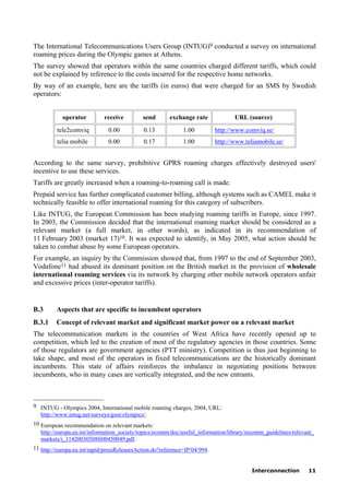 Interconnection 11
The International Telecommunications Users Group (INTUG)9 conducted a survey on international
roaming prices during the Olympic games at Athens.
The survey showed that operators within the same countries charged different tariffs, which could
not be explained by reference to the costs incurred for the respective home networks.
By way of an example, here are the tariffs (in euros) that were charged for an SMS by Swedish
operators:
operator receive send exchange rate URL (source)
tele2comviq 0.00 0.13 1.00 http://www.comviq.se/
telia mobile 0.00 0.17 1.00 http://www.teliamobile.se/
According to the same survey, prohibitive GPRS roaming charges effectively destroyed users'
incentive to use these services.
Tariffs are greatly increased when a roaming-to-roaming call is made.
Prepaid service has further complicated customer billing, although systems such as CAMEL make it
technically feasible to offer international roaming for this category of subscribers.
Like INTUG, the European Commission has been studying roaming tariffs in Europe, since 1997.
In 2003, the Commission decided that the international roaming market should be considered as a
relevant market (a full market, in other words), as indicated in its recommendation of
11 February 2003 (market 17)10. It was expected to identify, in May 2005, what action should be
taken to combat abuse by some European operators.
For example, an inquiry by the Commission showed that, from 1997 to the end of September 2003,
Vodafone11 had abused its dominant position on the British market in the provision of wholesale
international roaming services via its network by charging other mobile network operators unfair
and excessive prices (inter-operator tariffs).
B.3 Aspects that are specific to incumbent operators
B.3.1 Concept of relevant market and significant market power on a relevant market
The telecommunication markets in the countries of West Africa have recently opened up to
competition, which led to the creation of most of the regulatory agencies in those countries. Some
of those regulators are government agencies (PTT ministry). Competition is thus just beginning to
take shape, and most of the operators in fixed telecommunications are the historically dominant
incumbents. This state of affairs reinforces the imbalance in negotiating positions between
incumbents, who in many cases are vertically integrated, and the new entrants.
____________________
9 INTUG - Olympics 2004, International mobile roaming charges, 2004, URL:
http://www.intug.net/surveys/gsm/olympics/.
10 European recommendation on relevant markets:
http://europa.eu.int/information_society/topics/ecomm/doc/useful_information/library/recomm_guidelines/relevant_
markets/i_11420030508fr00450049.pdf.
11 http://europa.eu.int/rapid/pressReleasesAction.do?reference=IP/04/994.
 