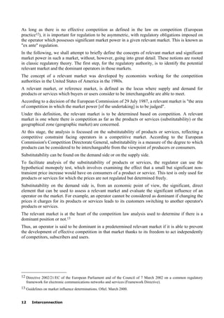 12 Interconnection
As long as there is no effective competition as defined in the law on competition (European
practice12), it is important for regulation to be asymmetric, with regulatory obligations imposed on
the operator which possesses significant market power in a given relevant market. This is known as
"ex ante" regulation.
In the following, we shall attempt to briefly define the concepts of relevant market and significant
market power in such a market, without, however, going into great detail. These notions are rooted
in classic regulatory theory. The first step, for the regulatory authority, is to identify the potential
relevant market and the dominant operators in those markets.
The concept of a relevant market was developed by economists working for the competition
authorities in the United States of America in the 1980s.
A relevant market, or reference market, is defined as the locus where supply and demand for
products or services which buyers or users consider to be interchangeable are able to meet.
According to a decision of the European Commission of 29 July 1987, a relevant market is "the area
of competition in which the market power [of the undertaking] is to be judged".
Under this definition, the relevant market is to be determined based on competition. A relevant
market is one where there is competition as far as the products or services (substitutability) or the
geographical zone (geographic market) are concerned.
At this stage, the analysis is focussed on the substitutability of products or services, reflecting a
competitive constraint facing operators in a competitive market. According to the European
Commission's Competition Directorate General, substitutability is a measure of the degree to which
products can be considered to be interchangeable from the viewpoint of producers or consumers.
Substitutability can be found on the demand side or on the supply side.
To facilitate analysis of the substitutability of products or services, the regulator can use the
hypothetical monopoly test, which involves examining the effect that a small but significant non-
transient price increase would have on consumers of a product or service. This test is only used for
products or services for which the prices are not regulated but determined freely.
Substitutability on the demand side is, from an economic point of view, the significant, direct
element that can be used to assess a relevant market and evaluate the significant influence of an
operator on the market. For example, an operator cannot be considered as dominant if changing the
prices it charges for its products or services leads to its customers switching to another operator's
products or services.
The relevant market is at the heart of the competition law analysis used to determine if there is a
dominant position or not.13
Thus, an operator is said to be dominant in a predetermined relevant market if it is able to prevent
the development of effective competition in that market thanks to its freedom to act independently
of competitors, subscribers and users.
____________________
12 Directive 2002/21/EC of the European Parliament and of the Council of 7 March 2002 on a common regulatory
framework for electronic communications networks and services (Framework Directive).
13 Guidelines on market influence determinations. Oftel. March 2000.
 