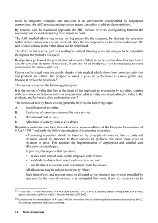 14 Interconnection
result in misguided strategies and decisions in an environment characterized by heightened
competition. An ABC-type accounting system makes it possible to address those problems.
By contrast with the traditional approach, the ABC method involves distinguishing between the
necessary services and measuring their impact on costs.
The ABC method allows one to see the big picture for the company, by showing the processes
within which various services are involved. Once the interdependencies have been understood, the
role of each activity in the value chain can be determined.
The ABC method can be part of a multi-year method allowing costs and margins to be calculated
throughout the product's life-cycle.
Its objectives go beyond the general chart of accounts. While it can be used to show how much each
activity consumes in terms of resources, it can also be an intellectual tool for managing resource
allocation to the various activities.
Causes can be traced more accurately, thanks to this method which shows how resources, activities
and products are related. The perspective which it gives on performance is a more global one,
because it reveals the processes.15
This notion is based on the following principles:
It is the notion of value that lies at the heart of this approach to accounting by activities, starting
with the connection between activities and products: what activities are required to give value to the
products, and how much does each product cost?
The method of activity-based costing generally involves the following steps:
A. Identification of activities
B. Evaluation of resources consumed by each activity
C. Definition of cost drivers
D. Allocation of activity costs to cost driver
Regulatory authorities can base themselves on a recommendation of the European Commission of
8 April 199816
and apply the following principles of accounting separation:
«Accounting separation should be based on the principle of causation: that is, costs and
revenues should be allocated to those services or products that cause those costs or
revenues to arise. This requires the implementation of appropriate and detailed cost
allocation methodologies.
In practice, this requires that operators:
• review each item of cost, capital employed and revenue,
• establish the driver that caused each item to arise, and
• use the driver to allocate each item to individual businesses.
All allocations may be subject to review by NRAs.
Each item of cost and revenue must be allocated to the products and services provided by
operators. In the case of revenue, it is anticipated that most, if not all, revenues can be
____________________
15 HERTERICH Pierre-Alexandre, MAROUANI Laetitia, TUAL Lucie, L'Activity Based Costing (ABC) en France,
quinze ans après, mythe ou réalité ? Nicolas Berland 2001-2002.
16 Commission Recommendation of 8 April 1998 on Interconnection in a liberalized telecommunication market. Part 2:
Accounting separation and cost accounting.
 