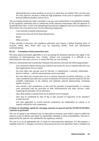 Interconnection 15
allocated directly to those products or services to which they are related. This is not the case
for costs, however, because a relatively high proportion of the costs of operators is shared
between different products and services.»
This accounting should also make it possible to set up a cost nomenclature to be published annually
by the regulatory authorities prior to submission of the reference interconnect offer for approval. It
should therefore show, in line with international best practices adapted to the level of competition in
West Africa, the costs and revenues for the following components:
– Core network (switched infrastructure)
– Local access network (local loop infrastructure)
– Retail
– Other activities
If they consider it necessary, the regulatory authorities may request a further breaking down of
accounts within these broad lines (e.g. by separating mobile, fixed and international
communications).
B.3.2.2 Calculation of interconnection rates
The same general principles applicable to cost accounting for dominant operators also apply to the
calculation of interconnection rates. Clearly, without cost accounting, it is difficult to set
interconnection rates and, a fortiori, to ensure that they are cost-oriented.
However, international and in particular European best practices advocate the following principles:
– cost orientation implies that the price billed for provision of a service should reflect the cost
that supplying the service entails;
– the costs taken into account must be relevant, i.e. demonstrate a causality relationship –
direct or indirect – with the interconnection service provided;
– the costs taken into account must serve to increase long-term economic efficiency, i.e. the
costs considered must take into account investments for network renewal, based on the best
available technologies in the industry and optimum network dimensioning, sustaining
quality of service;
– rates include a fair contribution, in line with the principle of proportionality, to common
costs associated with the provision of both interconnection and other services, while
respecting the principles of cost relevance;
– rates shall include a normal return on investment (cost of capital);
– rates may be modulated by time of day to take account of congestion of the operator's
overall network;
– unit rates applicable to overall network components are independent of volume or of
capacity utilized for such components.
Problem of calculating capital for emerging countries in general and the ECOWAS/UEMOA
countries in particular
The cost of capital is the minimum rate of return that investments must yield in order to enable the
operator to pay its debtors and satisfy its shareholders' demands in terms of profitability. This rate is
proposed by the operator, but validated by the regulatory authority.
The aim is to set an appropriate rate of return for interconnection operations. For this purpose, a
standard return for a company involved in interconnection has to be identified. Such a standard can
 