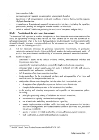 Interconnection 17
– interconnection links;
– supplementary services and implementation arrangements therefor;
– description of all interconnection points and conditions of access thereto, for the purposes
of physical co-location;
– comprehensive description of proposed interconnection interfaces, including the signalling
protocol and possibly the encryption methods used for the interfaces;
– technical and tariff conditions governing the selection of transporter and portability.
B.3.2.4 Negotiation of the interconnection contract
The dominant/SMP operator is required to negotiate an interconnection contract (sometimes also
called an agreement) covering all the services on offer, whether or not they are included in its
reference interconnect offer. In the event that negotiations fail, the regulator must intervene to settle
the conflict in order to ensure prompt conclusion of the interconnection contract. The contract shall
contain at least the following services21:
A. All the necessary measures to guarantee fundamental requirements, in particular:
maintaining network integrity; interoperability of services, including end-to-end quality of
service; data protection and confidentiality of information processed, transmitted or stored.
B. Technical aspects:
– conditions of access to the various available services, interconnection switches and
transmission capacities;
– conditions for sharing installations associated with physical network connection;
– measures taken to ensure equal access for users of different networks and services,
equivalent formats and number portability;
– full description of the interconnection interface;
– testing procedures for the operation of interfaces and interoperability of services, and
certification of the data protection methods;
– designation of interconnection points, their location, their characteristics, and:
• description of the physical arrangements for interconnection thereto;
• charging information provided at the interconnection interface;
– traffic routing and planning arrangements and capacities at interconnection points,
including:
• principles governing routing of calls from one network to another;
• interconnection capacity command and testing rules;
• test schedules for switching, transmission and signalling;
• service implementation condition: traffic forecasting and interconnection interface
installation arrangements, procedure for identification of leased line ends, lead time
for service availability;
• quality of services provided: availability, security, efficiency, synchronization;
• fault localisation, clearance and rectification procedures;
____________________
21 David W. Bartell, Carrier Services Contracts, published by BWCS, 2003.
 