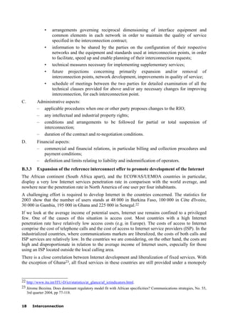 18 Interconnection
• arrangements governing reciprocal dimensioning of interface equipment and
common elements in each network in order to maintain the quality of service
specified in the interconnection contract;
• information to be shared by the parties on the configuration of their respective
networks and the equipment and standards used at interconnection points, in order
to facilitate, speed up and enable planning of their interconnection requests;
• technical measures necessary for implementing supplementary services;
• future projections concerning primarily expansion and/or removal of
interconnection points, network development, improvements in quality of service;
• schedule of meetings between the two parties for detailed examination of all the
technical clauses provided for above and/or any necessary changes for improving
interconnection, for each interconnection point.
C. Administrative aspects:
– applicable procedures when one or other party proposes changes to the RIO;
– any intellectual and industrial property rights;
– conditions and arrangements to be followed for partial or total suspension of
interconnection;
– duration of the contract and re-negotiation conditions.
D. Financial aspects:
– commercial and financial relations, in particular billing and collection procedures and
payment conditions;
– definition and limits relating to liability and indemnification of operators.
B.3.3 Expansion of the reference interconnect offer to promote development of the Internet
The African continent (South Africa apart), and the ECOWAS/UEMOA countries in particular,
display a very low Internet services penetration rate in comparison with the world average, and
nowhere near the penetration rate in North America of one user per four inhabitants.
A challenging effort is required to develop Internet in the countries concerned. The statistics for
2003 show that the number of users stands at 48 000 in Burkina Faso, 100 000 in Côte d'Ivoire,
30 000 in Gambia, 195 000 in Ghana and 225 000 in Senegal.22
If we look at the average income of potential users, Internet use remains confined to a privileged
few. One of the causes of this situation is access cost. Most countries with a high Internet
penetration rate have relatively low access costs (e.g. in Europe). The costs of access to Internet
comprise the cost of telephone calls and the cost of access to Internet service providers (ISP). In the
industrialized countries, where communications markets are liberalized, the costs of both calls and
ISP services are relatively low. In the countries we are considering, on the other hand, the costs are
high and disproportionate in relation to the average income of Internet users, especially for those
using an ISP located outside the local calling area.
There is a close correlation between Internet development and liberalization of fixed services. With
the exception of Ghana23, all fixed services in these countries are still provided under a monopoly
____________________
22 http://www.itu.int/ITU-D/ict/statistics/at_glance/af_ictindicators.html.
23 Jérome Bezzina. Does dominant regulatory model fit with African specificities? Communications strategies, No. 55,
3rd quarter 2004, pp 77-118.
 