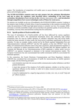 Interconnection 19
regime. The introduction of competition will enable users to access Internet at more affordable
prices and with higher quality.
The ECOWAS/UEMOA countries must not only prepare but also anticipate liberalization
and put in place the regulatory tools described above: unbundling of the local loop,
co-location, introduction of new services in the reference interconnect offer , and introduction
through competition of new access technologies such as Wimax for rural access.
No statistics are available on the use of broadband in the ECOWAS/UEMOA countries. Looking at
the tentative state of affairs in North Africa, it may be assumed that, in the countries covered by this
study, the penetration of xDSL-type high-speed systems is certainly very low. For example, ADSL
provision is currently monolithic (single service) and does not guarantee quality of service (bit rate,
availability, recovery times and maximum waiting time for connection).
B.3.4 Specific problem of fixed-to-mobile calls
The issue of termination of a fixed-to-mobile call has been addressed by various regulators
worldwide and by ITU24. The international benchmark shows that artificially high mobile
termination rates are used by mobile operators to subsidize subscriber lines and on-net traffic
(within the home network). In other words, the fixed service contributes significantly to these two
subsidies. To take an example, studies carried out by the Dutch regulator Independent Post and
Telecommunication Authority (OPTA)25 and the UK regulator, at the time OFTEL26 (now the
Office of Communications (Ofcom)) came to the same conclusion, which prompted the regulator to
call for a reduction in mobile termination tariffs. On 2 October 2003 the Spanish regulator, the
Comisión del Mercado de las Telecomunicaciones (CMT) undertook a similar action vis-à-vis
AMENA27, an operator recognized as dominant in the national interconnection market. The
European Commission has also recommended that mobile termination tariffs be cost-oriented for
dominant operators.
In this connection, the French Electronic Communications and Posts Regulatory Authority
(ARCEP) has considered that cost-orientation of tariffs for interconnection of mobile operators
must comply with the following principles:
– cost-orientation must take into account mobile communication market imbalances and their
gradual elimination;
– it must take account of the situation of all mobile operators, whether or not they exert a
significant influence on the market, in order not to place excessive pressure on the least
developed operator;
– it must be implemented in a stage-by-stage process in order, inter alia, to avoid "stop and
go" effects on prices.
____________________
24 Workshop on fixed-to-mobile interconnection, ITU, Geneva, 2000.
25 The regulation of mobile terminating tariffs, OPTA, 19 December 2001. OPTA/IBT/2001/203784: www.opta.nl.
26 Reports on references under section 13 of the telecommunications act 1984 on the charges made by Vodafone, O2,
Orange and T-Mobile for terminating calls from fixed and mobile networks. Volume 1 Summary and conclusion:
www.oftel.gov.uk. Competition commission publications. Remedies letter and statement. 22 July 2002:
www.competition.commission.gov.uk.
27 Resolution on the adoption of preventive measures for the temporary setting of interconnection prices for Retevision
movil S.A. (No. MTZ 2003/1386). CMT, 2 October 2003 [in Spanish]: http://www.cmt.es.
 