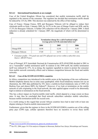 20 Interconnection
B.3.4.1 International benchmark as an example
Case of the United Kingdom: Ofcom has considered that mobile termination tariffs shall be
regulated in the interest of the consumer. The regulator has decided that termination tariffs should
be reduced by 12% by 2006. This decision was endorsed by the office of fair trading.
Case of France: Orange France, SFR and Bouygues Télécom will be obliged to reduce their
wholesale tariffs as from 1 January 2005, by 16.3% in the case of Orange France and SFR, and by
17.3% for Bouygues Télécom. A further 24% reduction will be effected on 1 January 2006. A third
reduction is already scheduled for 1 January 2007, the magnitude of which will be determined in
2006.
Termination charge for a call of national origin
Average price in EUR cents/min before tax*
2004 2005 2006
Orange/SFR 14.94 12.50 9.50
Bouygues Télécom 17.89 14.79 11.24
* Consumer profile - 75% peak rate and 25% off-peak rate service within a subscriber area.
Source: ARCEP France.
Case of Portugal: ICP Autoridade Nacional de Comunicações (ICP-ANACOM) decided in 2001 to
set a "reasonable" mobile termination tariff. In relation to the 1999 tariff, the mobile termination
tariff was reduced by 27%. In so doing, the regulator signalled its intent to protect the consumer
from mobile network externality effects and to balance competition between the fixed and mobile
networks.
B.3.4.2 Case of the ECOWAS/UEMOA countries
In Africa, competition was introduced in the mobile sector at the beginning of the new millennium.
Mobile telephone density has in some cases quadrupled, while fixed teledensity remains low (as an
illustration, the 2003 data published by ITU show a mobile-to-fixed teledensity ratio of 350% for
Burkina Faso and almost 800% for Gabon)28. However, if we look at termination on the mobile
network of calls originating in the fixed network, the rates applied appear overall to be abnormally
high in relation to termination on the fixed network.
This has a direct impact on fixed-to-mobile retail tariffs, which depend to a large extent on those
rates. It may thus be concluded that fixed network subscribers subsidize mobile subscribers,
because mobile termination tariffs far exceed costs.
It is worth noting in this regard that several African countries have had to deal with at least one
dispute relating to fixed-to-mobile interconnection29.
Furthermore, given that the regimes in force in the ECOWAS/UEMOA countries are of the calling
party pays (CPP) type, cellular operators therefore have no incentive to revise these tariffs
____________________
28 http://www.itu.int/ITU-D/ict/statistics/at_glance/af_ictindicators.html.
29 See ITU, 2004, pages 18-19 for analysis of disputes in Botswana, Burkina Faso, Kenya, Mozambique and Tanzania.
 