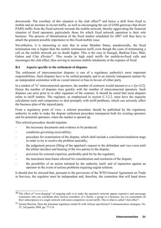 Interconnection 21
downwards. The corollary of this situation is the club effect30 and hence a shift from fixed to
mobile and an increase in on-net traffic, as well as encouraging the use of GSM gateways that divert
PABX traffic from the fixed network towards the mobile network, thereby aggravating the financial
situation of fixed operators, particularly those for which fixed network operation is their sole
business. The process of liberalization of the fixed market scheduled for 2007 will thus have to
attach the greatest possible importance to this fixed-mobile issue.
Nevertheless, it is interesting to note that in some Member States, paradoxically, the fixed
termination rate is higher than the mobile termination tariff, even though the costs of terminating a
call on the mobile network are no doubt higher. This is the case in Senegal, Burkina Faso, Mali,
Gabon and Côte d'Ivoire31. This results in high retail tariffs for mobile-to-fixed calls and
encourages the club effect, thus serving to increase mobile teledensity at the expense of fixed.
B.4 Aspects specific to the settlement of disputes
The settlement of interconnection disputes is one of a regulatory authority's most important
responsibilities. Such disputes have to be settled promptly and in an entirely transparent manner by
an independent committee with no vested interest or bias in favour of either party.
In a market of "n" interconnected operators, the number of contracts would amount to n × [(n-1)/2].
Hence the number of disputes rises quickly with the number of interconnected operators. Such
disputes can arise prior to or after signature of the contract. It should be noted that most disputes
relate to tariff matters. The regulator, as emphasized in section C.3.2.2, must have the requisite
calculation tools and competence to deal promptly with tariff problems, which can seriously affect
the business plan of the injured party.
From a regulatory point of view, a referral procedure should be published by the regulatory
authority in order to make the dispute settlement procedure transparent both for existing operators
and for potential operators, when the market is opened up.
This referral procedure should stipulate:
– the necessary documents and evidence to be produced;
– conditions governing receivability;
– procedure for examination of the dispute, which shall include a conciliation/mediation stage
in order to try to resolve the problem amicably;
– the judgement process (filing of the appelant's request to the defendant and vice-versa until
the arbiter decides) and hearing of the two parties to the dispute;
– provision for external expertise, preferably paid for by the regulator;
– the maximum time-frame allowed for consideration and resolution of the dispute;
– the possibility of an action initiated by the authority itself, and of injunction against an
operator in the event of serious problems requiring urgent solution.
It should also be stressed that, pursuant to the provisions of the WTO General Agreement on Trade
in Services, the regulator must be independent and, therefore, the committee that will hand down
____________________
30 The effect of "over-charging" of outgoing calls is to make the operator's network appear expensive and encourage
consumers who can coordinate their choices (members of a family, a group or a business, etc.) to concentrate all
their subscriptions in a single network with more competitive on-net tariffs. This is what is called "club effect".
31 Jérome Bezzina. Does the dominant regulatory model fit with African specificities? Communications strategies, No.
55, 3rd quarter 2004, pp. 77-118.
 