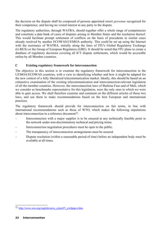 22 Interconnection
the decision on the dispute shall be composed of persons appointed intuiti personae recognized for
their competence, and having no vested interest in any party to the dispute.
The regulatory authorities, through WATRA, should together offer a whole range of competencies
and constitute a data bank of cases of disputes arising in Member States and the resolution thereof.
This would facilitate prompt settlement of conflicts on the basis of precedents in similar cases
already resolved by another ECOWAS/UEMOA authority. This could be set up using the Internet
with the assistance of WATRA, initially along the lines of ITU's Global Regulatory Exchange
(G-REX) or the Group of European Regulators (GRE). It should be noted that ITU plans to create a
database of regulatory decisions covering all ICT dispute settlements, which would be accessible
online by all Member countries.
C Existing regulatory framework for interconnection
The objective in this section is to examine the regulatory framework for interconnection in the
UEMOA/ECOWAS countries, with a view to identifying whether and how it might be adapted for
the new context of a fully liberalized telecommunication market. Ideally, this should be based on an
exhaustive examination of the existing telecommunication and interconnection-relevant legislation
of all the member countries. However, the interconnection laws of Burkina Faso and of Mali, which
we consider as benchmarks representative for this legislation, were the only ones to which we were
able to gain access. We shall therefore examine and comment on the different articles of those two
laws, and use them to make recommendations based on the best European and international
practices.
The regulatory framework should provide for interconnection on fair terms, in line with
international recommendations such as those of WTO, which makes the following stipulations
about interconnection in a reference document32.
– Interconnection with a major supplier is to be ensured at any technically feasible point in
the network under non-discriminatory technical and pricing terms.
– Interconnection negotiation procedures must be open to the public.
– The transparency of interconnection arrangements must be assured.
– Dispute resolution (within a reasonable period of time) before an independent body must be
available at all times.
____________________
32 http://www.wto.org/english/news_e/pres97_e/refpap-e.htm.
 