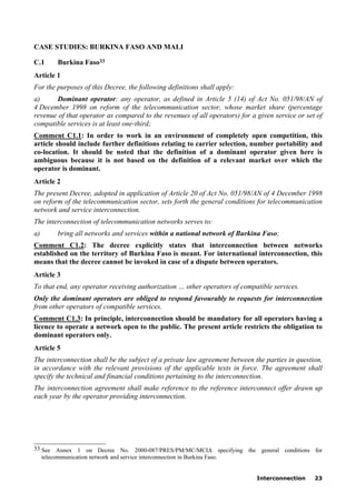Interconnection 23
CASE STUDIES: BURKINA FASO AND MALI
C.1 Burkina Faso33
Article 1
For the purposes of this Decree, the following definitions shall apply:
a) Dominant operator: any operator, as defined in Article 5 (14) of Act No. 051/98/AN of
4 December 1998 on reform of the telecommunication sector, whose market share (percentage
revenue of that operator as compared to the revenues of all operators) for a given service or set of
compatible services is at least one-third;
Comment C1.1: In order to work in an environment of completely open competition, this
article should include further definitions relating to carrier selection, number portability and
co-location. It should be noted that the definition of a dominant operator given here is
ambiguous because it is not based on the definition of a relevant market over which the
operator is dominant.
Article 2
The present Decree, adopted in application of Article 20 of Act No. 051/98/AN of 4 December 1998
on reform of the telecommunication sector, sets forth the general conditions for telecommunication
network and service interconnection.
The interconnection of telecommunication networks serves to:
a) bring all networks and services within a national network of Burkina Faso;
Comment C1.2: The decree explicitly states that interconnection between networks
established on the territory of Burkina Faso is meant. For international interconnection, this
means that the decree cannot be invoked in case of a dispute between operators.
Article 3
To that end, any operator receiving authorization … other operators of compatible services.
Only the dominant operators are obliged to respond favourably to requests for interconnection
from other operators of compatible services.
Comment C1.3: In principle, interconnection should be mandatory for all operators having a
licence to operate a network open to the public. The present article restricts the obligation to
dominant operators only.
Article 5
The interconnection shall be the subject of a private law agreement between the parties in question,
in accordance with the relevant provisions of the applicable texts in force. The agreement shall
specify the technical and financial conditions pertaining to the interconnection.
The interconnection agreement shall make reference to the reference interconnect offer drawn up
each year by the operator providing interconnection.
____________________
33 See Annex 1 on Decree No. 2000-087/PRES/PM/MC/MCIA specifying the general conditions for
telecommunication network and service interconnection in Burkina Faso.
 
