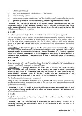 Interconnection 25
1 The services provided
a) switched telephone traffic routing service …- international.
b) capacity-leasing service;
c) supplementary and advanced services and functionalities… and contractual arrangements;
d) provision of premises, underground ducting, antenna supports and power sources.
Comment C1.9: The decree appears to be obliging public telecommunication network
operators to publish an RIO. The international practice is that only the dominant operator is
under such an obligation. Furthermore, since the decree specifies infrastructure sharing, this
obligation should cover all operators.
Article 13
The reference interconnect offer shall ... be published within one month of such approval.
For the subsequent financial periods, the offer shall be submitted to the Regulatory Authority no
later than 30 April of the current year. It shall be based on an analysis of the accounting results as
at 31 December of the previous financial year. The Regulatory Authority shall have a maximum
period of forty-five (45) calendar days within which to approve the offer or request amendments
thereto.
Comment C1.10: The approval process for the reference interconnect offer can be a lengthy
one, depending on the regulator's power to influence negotiations, experience, and workload
(number of offers to be approved each year). Imposing a deadline of 45 calendar days could
prove to be too short, and difficult to respect in practice, particularly in an environment of
completely open competition. It is recommended to allow an additional period of time, in case
more is needed.
Article 14
An interconnection offer may be modified during the period of validity of a RIO provided that all
operators are also able to benefit from the modification.
Comment C1.11: In principle, the tariff side of the offer is approved on a cost accounting
basis, with audits and audit certificate. This is normally an annual exercise. International
practice is that tariffs are determined only once on the basis of those accounts and the
forward-looking historical costs. It therefore follows that the modification of the
interconnection offer mentioned in this decree can only be technical in nature.
The Regulatory Authority may … are not assured.
It may likewise decide to add or delete services to or from the RIO in the interests of implementing
the principles of orienting interconnection tariffs in line with costs, or of better satisfying the needs
of the operator community.
Comment C1.12: Services should be added or removed prior to the final approval of the RIO,
in consultation with the market players. Below, we propose guidelines for approving the
reference interconnect offer.
Article 16
Tariffs for interconnection and capacity-leasing shall be established with due respect for the
principle of cost-orientation.
Comment C1.13: The cost-orientation of interconnection tariffs appears to apply to all
operators, including the non-dominant ones. Is this regulation in fact intended to be
completely symmetric?
 