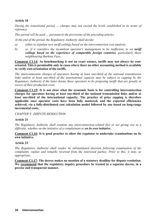 26 Interconnection
Article 18
During the transitional period … charges may not exceed the levels established in its terms of
reference.
This period will be used … pursuant to the provisions of the preceding articles.
At the end of the period, the Regulatory Authority shall decide:
a) either to stipulate new tariff ceilings based on the interconnection cost analysis;
b) or, if it considers the incumbent operator's management to be inefficient, to set tariff
ceilings based on the experience of comparable foreign countries, particularly those
neighbouring Burkina Faso.
Comment C1.14: As benchmarking is not an exact science, tariffs may not always be cost-
oriented. This is permissible only in cases where there no other accounting method is available
to verify cost-orientation of the tariffs.
The interconnection charges of operators having at least one-third of the national transmission
links and/or at least one-third of the international capacity may be subject to capping by the
Regulatory Authority if the latter deems those operators to be proposing tariffs that are greatly in
excess of their production costs.
Comment C1.15: It is not clear what the economic basis is for controlling interconnection
charges for operators having at least one-third of the national transmission links and/or at
least one-third of the international capacity. The practice of price capping is therefore
applicable once operator costs have been fully mastered, and the expected efficiencies
achieved, via a fully-distributed cost calculation model followed by one based on long-range
incremental costs.
CHAPTER V: DISPUTE RESOLUTION
Article 21
The Regulatory Authority shall examine any interconnection-related fact or act giving rise to a
difficulty, whether on the initiative of a complainant or on its own initiative.
Comment C1.16: It is good practice to allow the regulator to undertake examinations on its
own initiative.
Article 23
The Regulatory Authority shall render its substantiated decision following examination of the
complaints, replies and remarks received from the interested parties. Prior to this, it may, as
appropriate:
Comment C1.17: The decree makes no mention of a statutory deadline for dispute resolution.
We recommend that the regulatory inquiry procedure be treated in a separate decree, in a
precise and transparent manner.
 
