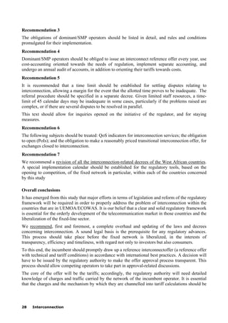 28 Interconnection
Recommendation 3
The obligations of dominant/SMP operators should be listed in detail, and rules and conditions
promulgated for their implementation.
Recommendation 4
Dominant/SMP operators should be obliged to issue an interconnect reference offer every year, use
cost-accounting oriented towards the needs of regulation, implement separate accounting, and
undergo an annual audit of accounts, in addition to orienting their tariffs towards costs.
Recommendation 5
It is recommended that a time limit should be established for settling disputes relating to
interconnection, allowing a margin for the event that the allotted time proves to be inadequate. The
referral procedure should be specified in a separate decree. Given limited staff resources, a time-
limit of 45 calendar days may be inadequate in some cases, particularly if the problems raised are
complex, or if there are several disputes to be resolved in parallel.
This text should allow for inquiries opened on the initiative of the regulator, and for staying
measures.
Recommendation 6
The following subjects should be treated: QoS indicators for interconnection services; the obligation
to open (PoIs); and the obligation to make a reasonably priced transitional interconnection offer, for
exchanges closed to interconnection.
Recommendation 7
We recommend a revision of all the interconnection-related decrees of the West African countries.
A special implementation calendar should be established for the regulatory tools, based on the
opening to competition, of the fixed network in particular, within each of the countries concerned
by this study
Overall conclusions
It has emerged from this study that major efforts in terms of legislation and reform of the regulatory
framework will be required in order to properly address the problem of interconnection within the
countries that are in UEMOA/ECOWAS. It is our belief that a clear and solid regulatory framework
is essential for the orderly development of the telecommunication market in those countries and the
liberalization of the fixed-line sector.
We recommend, first and foremost, a complete overhaul and updating of the laws and decrees
concerning interconnection. A sound legal basis is the prerequisite for any regulatory advances.
This process should take place before the fixed network is liberalized, in the interests of
transparency, efficiency and timeliness, with regard not only to investors but also consumers.
To this end, the incumbent should promptly draw up a reference interconnectoffer (a reference offer
with technical and tariff conditions) in accordance with international best practices. A decision will
have to be issued by the regulatory authority to make the offer approval process transparent. This
process should allow competing operators to take part in approval-related discussions.
The core of the offer will be the tariffs; accordingly, the regulatory authority will need detailed
knowledge of charges and traffic carried by the network of the incumbent operator. It is essential
that the charges and the mechanism by which they are channelled into tariff calculations should be
 