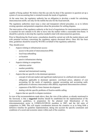 Interconnection 29
capable of being audited. We believe that this can only be done if the operators in question set up a
system of cost-accounting that is oriented towards the needs of regulation.
At the same time, the regulatory authority has an obligation to develop a model for calculating
interconnection tariffs, not only for the mobile but also for the fixed network.
The regulatory authorities must issue a clear and transparent referral procedure, so as to inform
existing operators and potential competitors about the procedure for settling disputes.
The intervention of the regulatory authority at the level of negotiations for interconnection contracts
is essential for new entrants to be able to move into the market within a reasonable time-frame. It
should be a priority to develop the expertise needed to deal with interconnection questions.
Prior to liberalizing the fixed sector, consultation should be carried out with the market players and
with potential investors concerning the regulatory aspects discussed above. Once this has been
done, guidelines should be issued by WATRA on behalf of the regulatory authorities.
They should cover:
• Aspects relating to infrastructure access:
– access to the point of interconnection (POI)
– local loop unbundling
– co-location
– passive infrastructure sharing
• Aspects relating to competition:
– selection carrier
– number portability
– national and international roaming
• Aspects that are specific to the dominant operators:
– concept of relevant market and significant market power in a defined relevant market
– obligations applicable to dominant operators: cost-based prices, adoption of cost
accounting for the needs of regulation, separate accounting and accounting audit,
publication of reference interconnect offer (RIO)), negotiated interconnection contract
– expansion of the RIO to foster Internet development
– dealing with the specific problems of fixed-to-mobile calling
• Aspects that are specific to dispute resolution
In view of the recommendations made above, then, the view of the authors, as already mentioned in
the foreword, is that a suggested timeline should be established for the implementation of the
interconnection guidelines, in preparation for the planned total liberalization of the
telecommunication sector in UEMOA/ECOWAS members in 2007, and the full entry of
competitors in 2008. This will require coordination between the countries so as to bring forth a
definitive timeline for guideline implementation, taking into account the specific constraints and
conditions of a social and economic nature within each of the countries.
 
