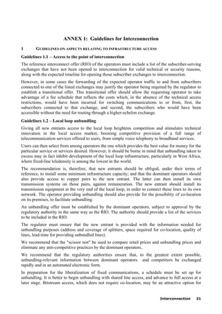 Interconnection 31
ANNEX 1: Guidelines for Interconnection
1 GUIDELINES ON ASPECTS RELATING TO INFRASTRUCTURE ACCESS
Guidelines 1.1 – Access to the point of interconnection
The reference interconnect offer (RIO) of the operators must include a list of the subscriber-serving
exchanges that have not been opened to interconnection for valid technical or security reasons,
along with the expected timeline for opening those subscriber exchanges to interconnection.
However, in some cases the forwarding of the expected operator traffic to and from subscribers
connected to one of the listed exchanges may justify the operator being required by the regulator to
establish a transitional offer. This transitional offer should allow the requesting operator to take
advantage of a fee schedule that reflects the costs which, in the absence of the technical access
restrictions, would have been incurred for switching communications to or from, first, the
subscribers connected to that exchange, and second, the subscribers who would have been
accessible without the need for routing through a higher-echelon exchange.
Guidelines 1.2 – Local loop unbundling
Giving all new entrants access to the local loop heightens competition and stimulates technical
innovation in the local access market, boosting competitive provision of a full range of
telecommunication services offered to users, from simple voice telephony to broadband services.
Users can then select from among operators the one which provides the best value for money for the
particular service or services desired. However, it should be borne in mind that unbundling taken to
excess may in fact inhibit development of the local loop infrastructure, particularly in West Africa,
where fixed-line teledensity is among the lowest in the world.
The recommendation is, therefore, that new entrants should be obliged, under their terms of
reference, to install some minimum infrastructure capacity; and that the dominant operators should
also provide access to copper pairs to the new entrant. The latter can then install its own
transmission systems on those pairs, against remuneration. The new entrant should install its
transmission equipment at the very end of the local loop, in order to connect these lines to its own
network. The operator providing unbundling should also provide for the possibility of co-location
on its premises, to facilitate unbundling.
An unbundling offer must be established by the dominant operators, subject to approval by the
regulatory authority in the same way as the RIO. The authority should provide a list of the services
to be included in the RIO.
The regulator must ensure that the new entrant is provided with the information needed for
unbundling purposes (address and coverage of splitters, space required for co-location, quality of
lines, lead-time for providing unbundled lines).
We recommend that the "scissor test" be used to compare retail prices and unbundling prices and
eliminate any anti-competitive practices by the dominant operators..
We recommend that the regulatory authorities ensure that, to the greatest extent possible,
unbundling-relevant information between dominant operators and competitors be exchanged
rapidly and in an automated electronic form.
In preparation for the liberalization of fixed communications, a schedule must be set up for
unbundling. It is better to begin unbundling with shared line access, and advance to full access at a
later stage. Bitstream access, which does not require co-location, may be an attractive option for
 
