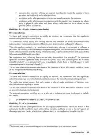 Interconnection 33
• measures that operators offering co-location must take to ensure the security of their
premises and to identify and resolve problems;
• conditions under which competing operator personnel may enter the premises;
• conditions under which competing operators and the regulator may inspect a site where
there is physical co-location, and those where co-location has been refused on the
grounds of lack of capacity.
Guidelines 1.4 – Passive infrastructure sharing
Recommendations
To foster and entrench competition as rapidly as possible, we recommend that the regulatory
authorities impose infrastructure sharing.
The authorities should ensure that sharing between the operators of public telecommunication
networks takes place under conditions of fairness, non-discrimination and equality of access.
Thus, the regulatory authority, in consultation with the other players, is encouraged to elaborate a
procedure for handling relations between the operators of public telecommunication networks in the
matter of the conditions and the sharing of infrastructure, in particular lead-times and access to the
information needed to put it into place.
We recommend that, following European and other international best practices17, the dominant
operators and other operators make provision for posts, ducts and elevated points to be made
available mutually on a commercial basis, in particular where there is limited access to such
resources (natural or structural obstacles).
The revision of the telecommunication laws of the countries of West Africa must include a clause
on the obligation of infrastructure sharing.
Recommendations
To foster and entrench competition as rapidly as possible, we recommend that the regulatory
authorities encourage access to alternative infrastructure on the basis of commercial negotiations.
The authorities should ensure that such access is shared under conditions of fairness, non-
discrimination and equality of access.
The revision of the telecommunication laws of the countries of West Africa must include a clause
on access to alternative infrastructure.
The status of companies providing access to alternative infrastructure must be changed to include
this service.
2 GUIDELINES ON ASPECTS RELATING TO COMPETITION
Guidelines 2.1 – Carrier selection
We consider that one of the prerequisites for developing competition in a liberalized market is that
consumers should be able to freely choose their operator, and have access to the services of an
alternative operator. Carrier selection as explained above is one mechanism for achieving this.
____________________
17 Reference is made to international best practices that should be adapted to the sub-regional context.
 