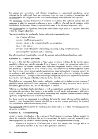 34 Interconnection
For greater user convenience and effective competition, we recommend introducing carrier
selection in the call-by-call form, as a minimum, from the very beginning of competition. We
recommend that this obligation to offer selection should apply to all dominant/SMP operators.
We recommend inviting dominant/SMP operators to undertake the technical changes that are
necessary to adapt its automatic exchanges so as to be able to offer call-by-call selection in the
initial phase. Furthermore, this service should be included in the reference interconnect offer.
We recommend that the regulatory authority be authorized to assign prefixes to operators which fall
within the category of carriers.
We recommend that the regulator be further authorized to take decisions on:
– type of carrier selection
– operators eligible to act as carriers
– operators subject to the obligation to offer carrier selection
– types of calls carried
– problems involved in carrier selection (e.g. invoicing, calling line identification)
– unfair competitive practices such as slamming
Pre-selection should be put in place once all the required technical changes have been made.
Guidelines 2.2 – Number portability
In view of the fact that competition in West Africa is largely restricted to the mobile sector,
portability affects only mobile networks. It is of interest primarily to professional subscribers.
Since, in most of the member countries, most subscribers use prepaid services, we do not consider
that portability is a priority for those countries today. This observation is further supported by the
fact that it would require major capital expenditure and large technical and processing capacity in
the exchanges, with an intelligent network to ensure a good quality of service including the option
of premium services. The impact of the technology is important in particular for portability between
fixed mobile network, and portability within the mobile network.
Nonetheless, we recommend that regulatory authorities conduct market studies to assess consumers'
portability needs and identify what categories of consumers are likely to request such a service
(residential, professionals, etc.) and for which types of services.
Where a need has been clearly identified, it is both appropriate and legitimate for users to be given
the option of exercising a free choice as to the public network carrier and services to which they
wish to subscribe. To this end they should be able to keep their telephone number when they change
operators, using the mechanism of number portability.
For these reasons we recommend a consultation between the market players and the regulatory
authority, given that portability is relatively difficult to put into practice, particularly its technical
and tariff aspects, and consultation is necessary.
We recommend furthermore that the numbering plan be revised so as to adapt it to the requirements
of number portability.
Guidelines 2.3 – National roaming
As part of market liberalization in the countries of West Africa, we recommend that new entrants be
given the possibility of offering their services throughout the territory currently covered by the
existing operators, by means of national roaming. This will make possible the following:
– avoidance of duplication of infrastructure in areas that already have coverage which is
particularly important in the case of third-generation operators;
 