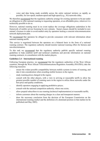 Interconnection 35
– voice and data being made available across the entire national territory as rapidly as
possible, for low-speed, medium-speed and high-speed (e.g., 3G) networks alike.
We therefore recommend that the regulatory authority arrange for existing operators to be put under
an obligation to offer national roaming to requesting operators, at an affordable price, wherever it is
technically possible to do so.
However, national roaming must in no event replace the coverage obligations undertaken in the
framework of mobile service licensing by new entrants. Sunset clauses should be included in new
entrant’s licenses in order to avoid market entry by operators lacking a concrete telecommunication
network deployment plan.
We recommend that operators be obliged to provide consumers with relevant information about
national roaming tariffs.
This service is negotiated between the operators on a bilateral basis in the form of a national
roaming contract. The regulatory authority should monitor national roaming offers for fairness and
non-discrimination.
To this end, we recommend that the regulatory authority publish specific national roaming
guidelines to help establish tariff and technical conditions and provide information on national
roaming contracts, in consultation with the market players.
Guidelines 2.4 – International roaming
Following European practice, we recommend that the regulatory authorities of the West African
countries, through the West African Telecommunications Regulators Assembly (WATRA), take the
following measures:
– ensure the widest possible compatibility between mobile systems in terms of roaming, and
take it into consideration when awarding mobile licences in the region;
– study roaming prices charged in the region;
– consult with the other players, with a view to arriving at reasonable tariffs to allow the
greatest possible number of roaming users in the region to utilize those networks under the
best price and quality conditions;
– identify operators engaging in applying prohibitive prices;
– consult with the national competition authority, where one exists;
– allow prepaid subscribers to use roaming (technical implementation) at reasonable tariffs;
– inform customers about the roaming charges in a clear and transparent manner;
– draw the necessary conclusion from the decision of the European Commission on the
international roaming market and the definition of a dominant position in that market (to be
published end-May 2005).
 