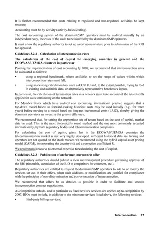Interconnection 37
It is further recommended that costs relating to regulated and non-regulated activities be kept
separate.
Accounting must be by activity (activity-based costing).
The cost accounting system of the dominant/SMP operators must be audited annually by an
independent body, the costs of the audit to be incurred by the dominant/SMP operators.
It must allow the regulatory authority to set up a cost nomenclature prior to submission of the RIO
for approval.
Guidelines 3.2.2 – Calculation of interconnection rates
The calculation of the cost of capital for emerging countries in general and the
ECOWAS/UEMOA countries in particular
Pending the implementation of cost accounting by 2008, we recommend that interconnection rates
be calculated as follows:
• using a regional benchmark, where available, to set the range of values within which
interconnection rates must fall;
• using an existing calculation tool such as COSITU and, to the extent possible, trying to feed
in existing and auditable data, or alternatively representative benchmark inputs.
In particular, the calculation of termination rates on a network must take account of the retail tariffs
applied for calls terminating on the network.
For Member States which have audited cost accounting, international practice suggests that a
top-down model based on forward-looking historical costs may be used initially (e.g., for three
years) before moving to a model based on long run incremental costs (LRIC), thereby giving the
dominant operators an incentive for greater efficiency.
We recommend that, for setting the appropriate rate of return based on the cost of capital, market
data be used. This is the most theoretically sound method and the one most commonly accepted
internationally, by both regulatory bodies and telecommunication companies.
For calculating the cost of equity, given that in the ECOWAS/UEMOA countries the
telecommunication market is not very highly developed, sufficient historical data are lacking and
operators are not quoted on the stock market, we recommend using the hybrid capital asset pricing
model (CAPM), incorporating the country risk and a correction coefficient R.
We recommend recourse to external expertise for calculating the cost of capital.
Guidelines 3.2.3 – Publication of areference interconnect offer
The regulatory authorities should publish a clear and transparent procedure governing approval of
the RIO (timetable, submission of the RIO to competitors for comment, etc.).
Regulatory authorities are entitled to request the dominant/SMP operators to add to or modify the
services set out in their offers, when such additions or modifications are justified for compliance
with the principles of non-discrimination and cost-orientation of interconnection.
We recommend that offers be as detailed as possible in order to facilitate and smooth
interconnection contract negotiations.
As competition unfolds, and in particular as fixed network services are opened up to competition by
2007, RIOs must include, in addition to the minimum services listed above, the following services:
• third-party billing services;
 