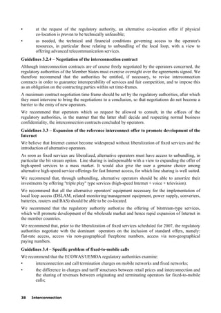 38 Interconnection
• at the request of the regulatory authority, an alternative co-location offer if physical
co-location is proven to be technically unfeasible;
• as needed, the technical and financial conditions governing access to the operator's
resources, in particular those relating to unbundling of the local loop, with a view to
offering advanced telecommunication services.
Guidelines 3.2.4 – Negotiation of the interconnection contract
Although interconnection contracts are of course freely negotiated by the operators concerned, the
regulatory authorities of the Member States must exercise oversight over the agreements signed. We
therefore recommend that the authorities be entitled, if necessary, to revise interconnection
contracts in order to guarantee interoperability of services and fair competition, and to impose this
as an obligation on the contracting parties within set time-frames.
A maximum contract negotiation time frame should be set by the regulatory authorities, after which
they must intervene to bring the negotiations to a conclusion, so that negotiations do not become a
barrier to the entry of new operators.
We recommend that operators which so request be allowed to consult, in the offices of the
regulatory authorities, in the manner that the latter shall decide and respecting normal business
confidentiality, the interconnection contracts concluded by operators.
Guidelines 3.3 – Expansion of the reference interconnect offer to promote development of the
Internet
We believe that Internet cannot become widespread without liberalization of fixed services and the
introduction of alternative operators.
As soon as fixed services are liberalized, alternative operators must have access to unbundling, in
particular the bit stream option. Line sharing is indispensable with a view to expanding the offer of
high-speed services to a mass market. It would also give the user a genuine choice among
alternative high-speed service offerings for fast Internet access, for which line sharing is well suited.
We recommend that, through unbundling, alternative operators should be able to amortize their
investments by offering "triple play" type services (high-speed Internet + voice + television).
We recommend that all the alternative operators' equipment necessary for the implementation of
local loop access (DSLAM, related monitoring/management equipment, power supply, converters,
batteries, routers and BAS) should be able to be co-located.
We recommend that the regulatory authority authorize the offering of bitstream-type services,
which will promote development of the wholesale market and hence rapid expansion of Internet in
the member countries.
We recommend that, prior to the liberalization of fixed services scheduled for 2007, the regulatory
authorities negotiate with the dominant operators on the inclusion of standard offers, namely:
flat-rate access, access via non-geographical freephone numbers, access via non-geographical
paying numbers.
Guidelines 3.4 – Specific problem of fixed-to-mobile calls
We recommend that the ECOWAS/UEMOA regulatory authorities examine:
• interconnection and call termination charges on mobile networks and fixed networks;
• the difference in charges and tariff structures between retail prices and interconnection and
the sharing of revenues between originating and terminating operators for fixed-to-mobile
calls;
 