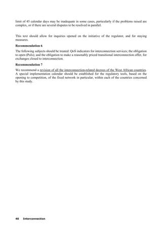 40 Interconnection
limit of 45 calendar days may be inadequate in some cases, particularly if the problems raised are
complex, or if there are several disputes to be resolved in parallel.
This text should allow for inquiries opened on the initiative of the regulator, and for staying
measures.
Recommendation 6
The following subjects should be treated: QoS indicators for interconnection services; the obligation
to open (PoIs); and the obligation to make a reasonably priced transitional interconnection offer, for
exchanges closed to interconnection.
Recommendation 7
We recommend a revision of all the interconnection-related decrees of the West African countries.
A special implementation calendar should be established for the regulatory tools, based on the
opening to competition, of the fixed network in particular, within each of the countries concerned
by this study.
 