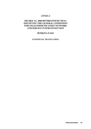 Interconnection 41
ANNEX 2
DECREE No. 2000-087/PRES/PM/MC/MCIA
SPECIFYING THE GENERAL CONDITIONS
FOR TELECOMMUNICATION NETWORK
AND SERVICE INTERCONNECTION
BURKINA FASO
(UNOFFICIAL TRANSLATION)
 