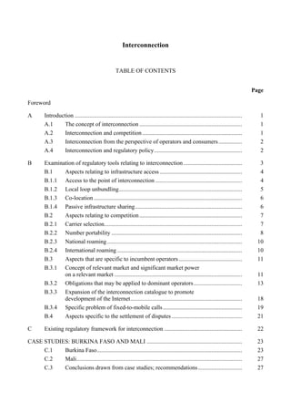 Interconnection
TABLE OF CONTENTS
Page
Foreword
A Introduction .................................................................................................................. 1
A.1 The concept of interconnection ...................................................................... 1
A.2 Interconnection and competition.................................................................... 1
A.3 Interconnection from the perspective of operators and consumers................ 2
A.4 Interconnection and regulatory policy............................................................ 2
B Examination of regulatory tools relating to interconnection........................................ 3
B.1 Aspects relating to infrastructure access ........................................................ 4
B.1.1 Access to the point of interconnection ........................................................... 4
B.1.2 Local loop unbundling.................................................................................... 5
B.1.3 Co-location ..................................................................................................... 6
B.1.4 Passive infrastructure sharing......................................................................... 6
B.2 Aspects relating to competition...................................................................... 7
B.2.1 Carrier selection.............................................................................................. 7
B.2.2 Number portability ......................................................................................... 8
B.2.3 National roaming............................................................................................ 10
B.2.4 International roaming ..................................................................................... 10
B.3 Aspects that are specific to incumbent operators ........................................... 11
B.3.1 Concept of relevant market and significant market power
on a relevant market ....................................................................................... 11
B.3.2 Obligations that may be applied to dominant operators................................. 13
B.3.3 Expansion of the interconnection catalogue to promote
development of the Internet............................................................................ 18
B.3.4 Specific problem of fixed-to-mobile calls...................................................... 19
B.4 Aspects specific to the settlement of disputes................................................ 21
C Existing regulatory framework for interconnection ..................................................... 22
CASE STUDIES: BURKINA FASO AND MALI ................................................................. 23
C.1 Burkina Faso................................................................................................... 23
C.2 Mali................................................................................................................. 27
C.3 Conclusions drawn from case studies; recommendations.............................. 27
 